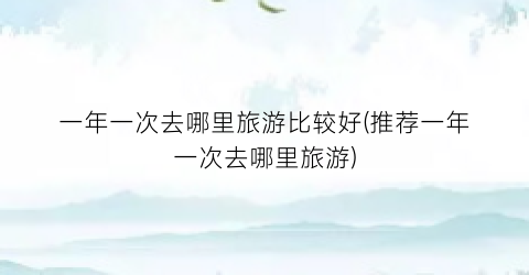 一年一次去哪里旅游比较好(推荐一年一次去哪里旅游)