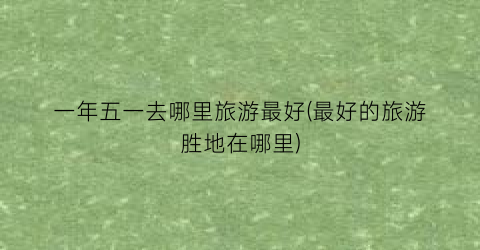 一年五一去哪里旅游最好(最好的旅游胜地在哪里)
