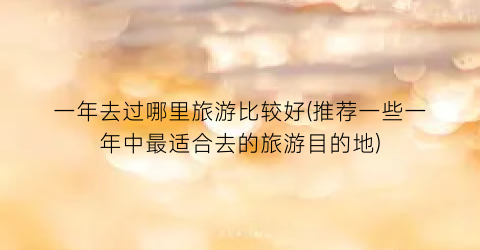 一年去过哪里旅游比较好(推荐一些一年中最适合去的旅游目的地)