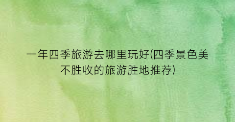 一年四季旅游去哪里玩好(四季景色美不胜收的旅游胜地推荐)