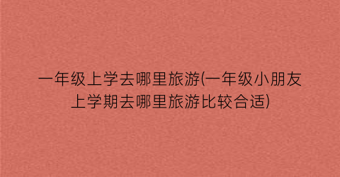 一年级上学去哪里旅游(一年级小朋友上学期去哪里旅游比较合适)