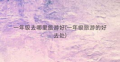 一年级去哪里旅游好(一年级旅游的好去处)
