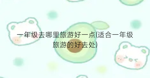 一年级去哪里旅游好一点(适合一年级旅游的好去处)