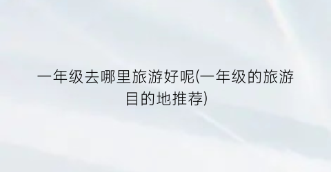 一年级去哪里旅游好呢(一年级的旅游目的地推荐)