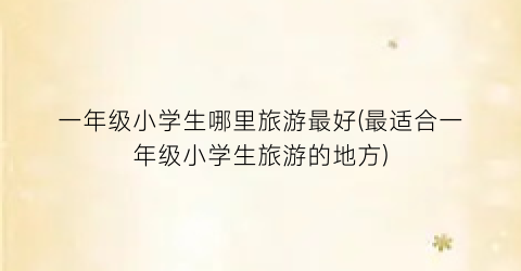 一年级小学生哪里旅游最好(最适合一年级小学生旅游的地方)