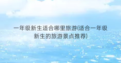 一年级新生适合哪里旅游(适合一年级新生的旅游景点推荐)