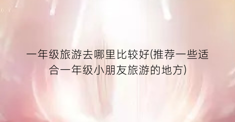 一年级旅游去哪里比较好(推荐一些适合一年级小朋友旅游的地方)