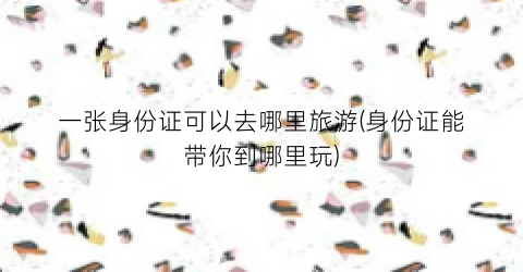 一张身份证可以去哪里旅游(身份证能带你到哪里玩)
