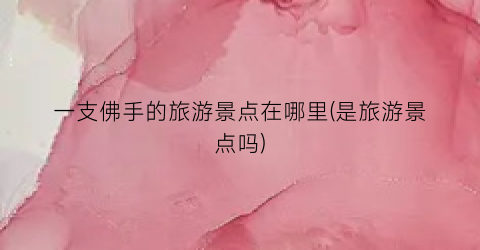 一支佛手的旅游景点在哪里(是旅游景点吗)