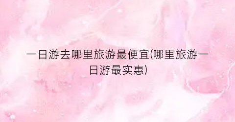 一日游去哪里旅游最便宜(哪里旅游一日游最实惠)