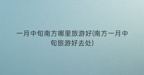 一月中旬南方哪里旅游好(南方一月中旬旅游好去处)