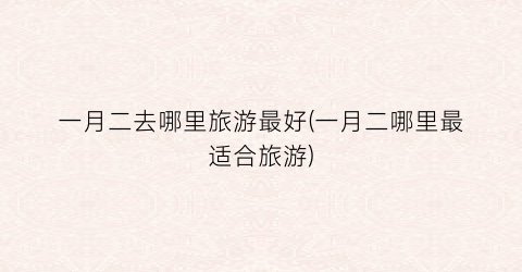 一月二去哪里旅游最好(一月二哪里最适合旅游)