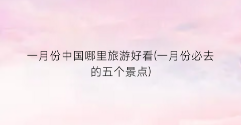 一月份中国哪里旅游好看(一月份必去的五个景点)