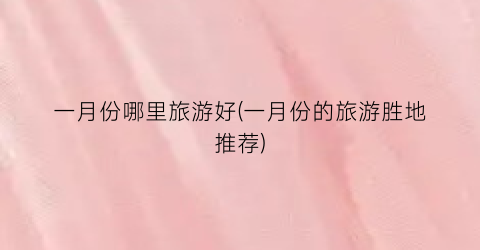 一月份哪里旅游好(一月份的旅游胜地推荐)