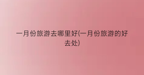 一月份旅游去哪里好(一月份旅游的好去处)