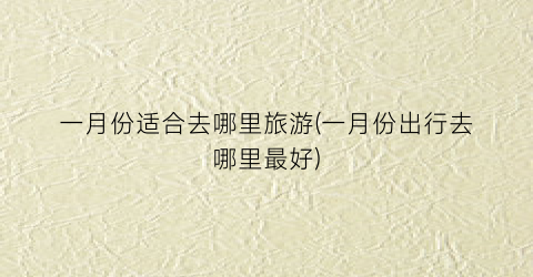 一月份适合去哪里旅游(一月份出行去哪里最好)