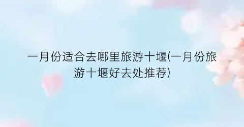 一月份适合去哪里旅游十堰(一月份旅游十堰好去处推荐)