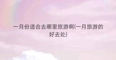 一月份适合去哪里旅游啊(一月旅游的好去处)