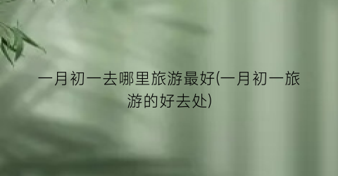 一月初一去哪里旅游最好(一月初一旅游的好去处)