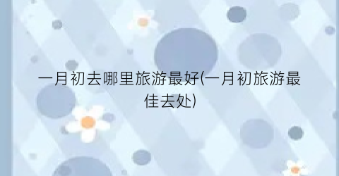 一月初去哪里旅游最好(一月初旅游最佳去处)