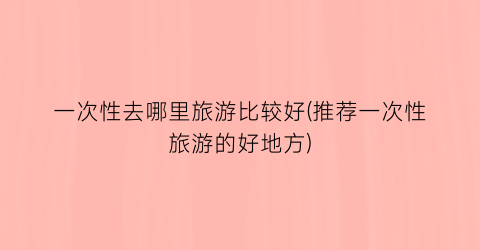 一次性去哪里旅游比较好(推荐一次性旅游的好地方)