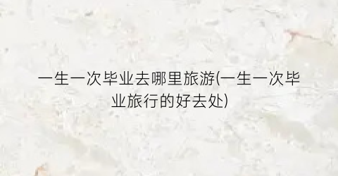 一生一次毕业去哪里旅游(一生一次毕业旅行的好去处)
