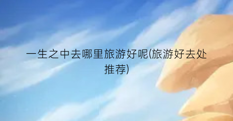 一生之中去哪里旅游好呢(旅游好去处推荐)