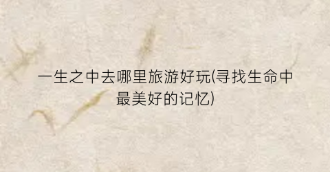 一生之中去哪里旅游好玩(寻找生命中最美好的记忆)
