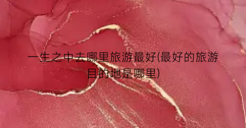 一生之中去哪里旅游最好(最好的旅游目的地是哪里)