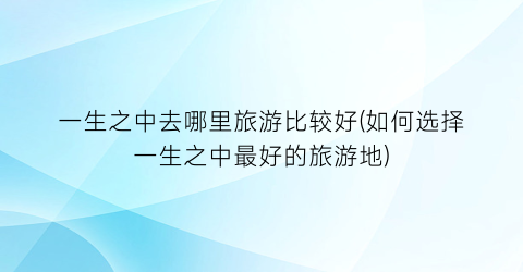 一生之中去哪里旅游比较好(如何选择一生之中最好的旅游地)