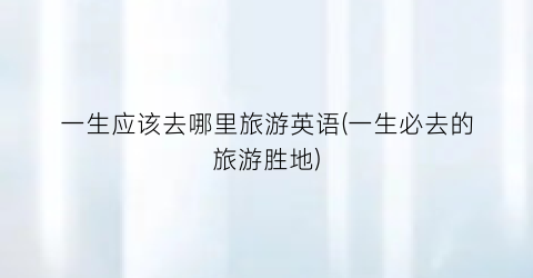 一生应该去哪里旅游英语(一生必去的旅游胜地)