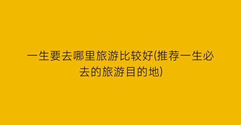 一生要去哪里旅游比较好(推荐一生必去的旅游目的地)