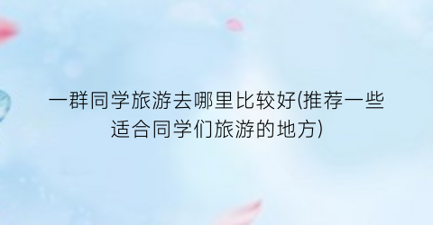 一群同学旅游去哪里比较好(推荐一些适合同学们旅游的地方)