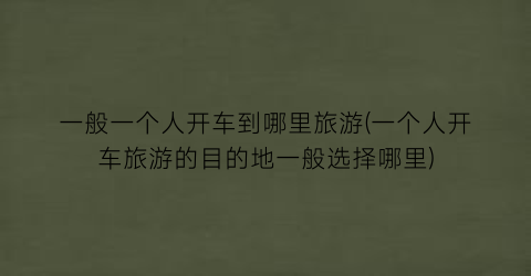一般一个人开车到哪里旅游(一个人开车旅游的目的地一般选择哪里)