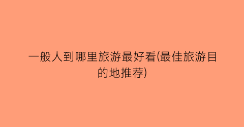 一般人到哪里旅游最好看(最佳旅游目的地推荐)