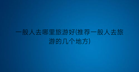 一般人去哪里旅游好(推荐一般人去旅游的几个地方)