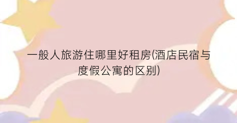 一般人旅游住哪里好租房(酒店民宿与度假公寓的区别)