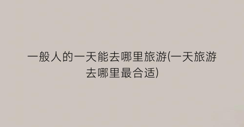 一般人的一天能去哪里旅游(一天旅游去哪里最合适)