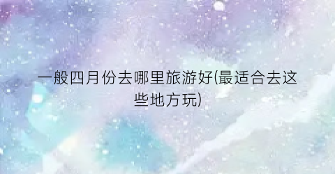 一般四月份去哪里旅游好(最适合去这些地方玩)