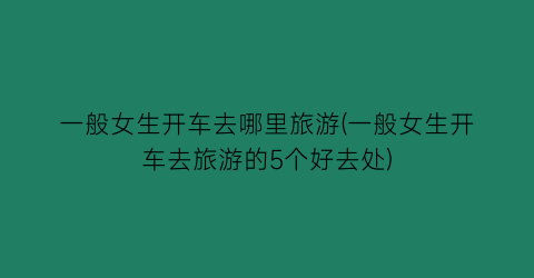 一般女生开车去哪里旅游(一般女生开车去旅游的5个好去处)