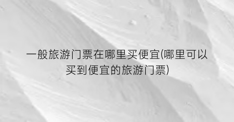 一般旅游门票在哪里买便宜(哪里可以买到便宜的旅游门票)