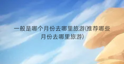 一般是哪个月份去哪里旅游(推荐哪些月份去哪里旅游)