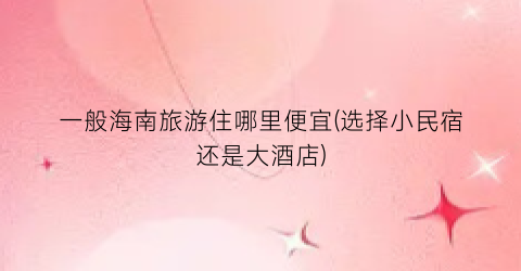 一般海南旅游住哪里便宜(选择小民宿还是大酒店)