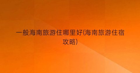 一般海南旅游住哪里好(海南旅游住宿攻略)