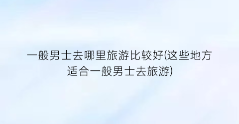 一般男士去哪里旅游比较好(这些地方适合一般男士去旅游)