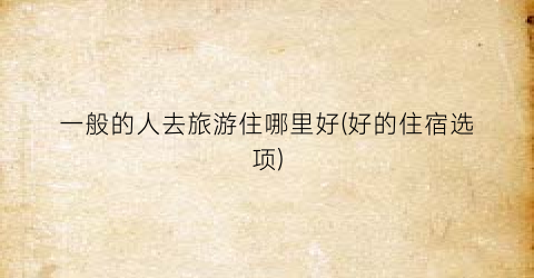 一般的人去旅游住哪里好(好的住宿选项)