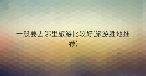 一般要去哪里旅游比较好(旅游胜地推荐)