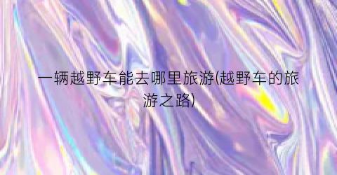 一辆越野车能去哪里旅游(越野车的旅游之路)