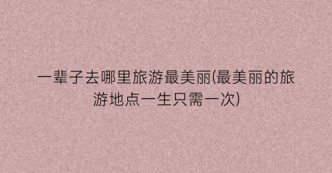 一辈子去哪里旅游最美丽(最美丽的旅游地点一生只需一次)