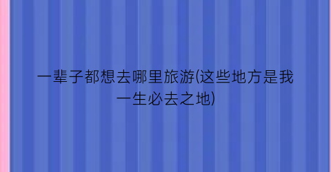 一辈子都想去哪里旅游(这些地方是我一生必去之地)